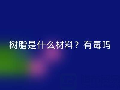 樹脂是什么材料?是什么味道?有毒嗎?